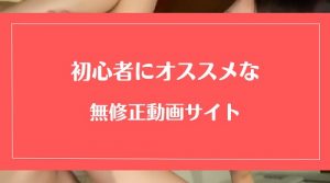 初心者にもオススメな無修正サイト4選!絶対失敗したくない方へ