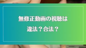 無修正動画を視聴することは違法なのか?犯罪にならないための知識